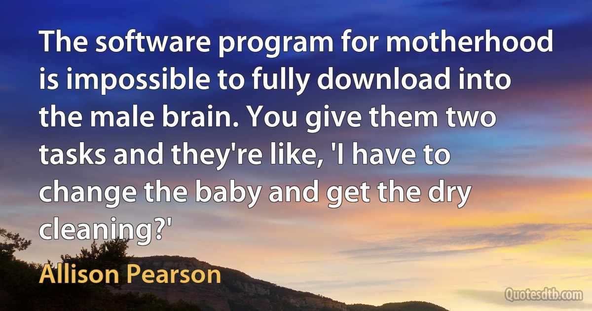 The software program for motherhood is impossible to fully download into the male brain. You give them two tasks and they're like, 'I have to change the baby and get the dry cleaning?' (Allison Pearson)