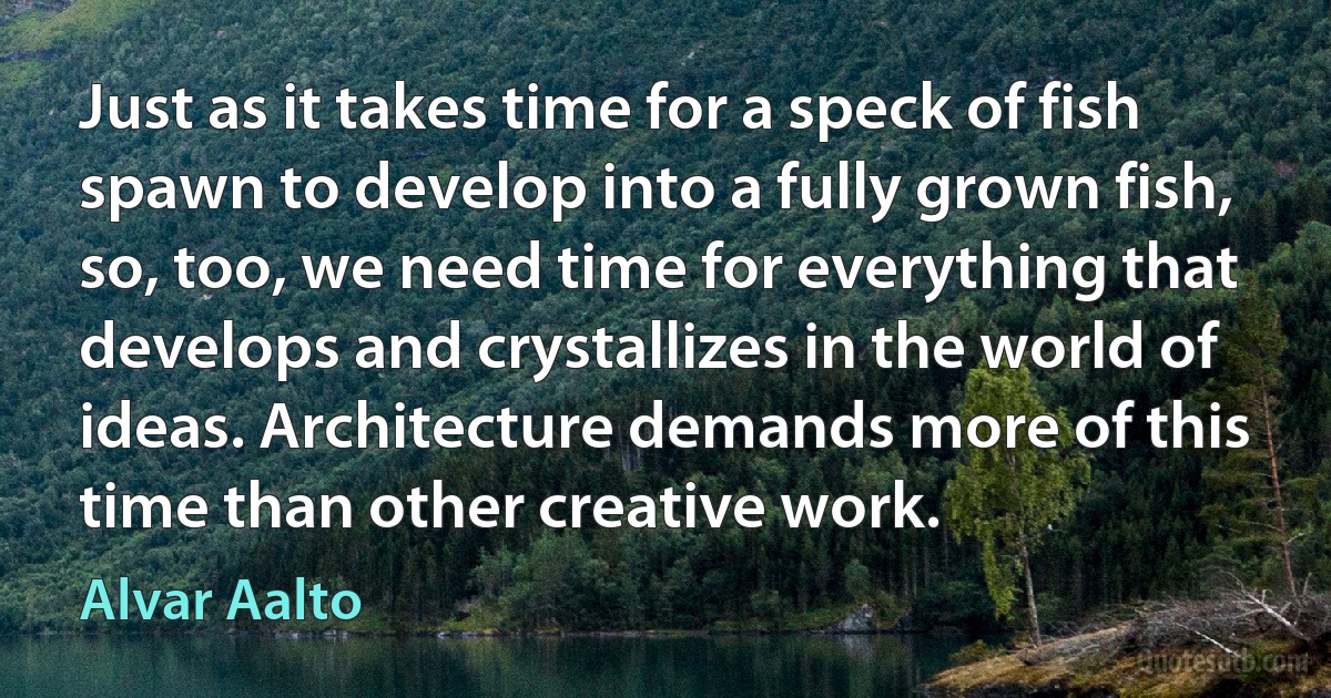 Just as it takes time for a speck of fish spawn to develop into a fully grown fish, so, too, we need time for everything that develops and crystallizes in the world of ideas. Architecture demands more of this time than other creative work. (Alvar Aalto)