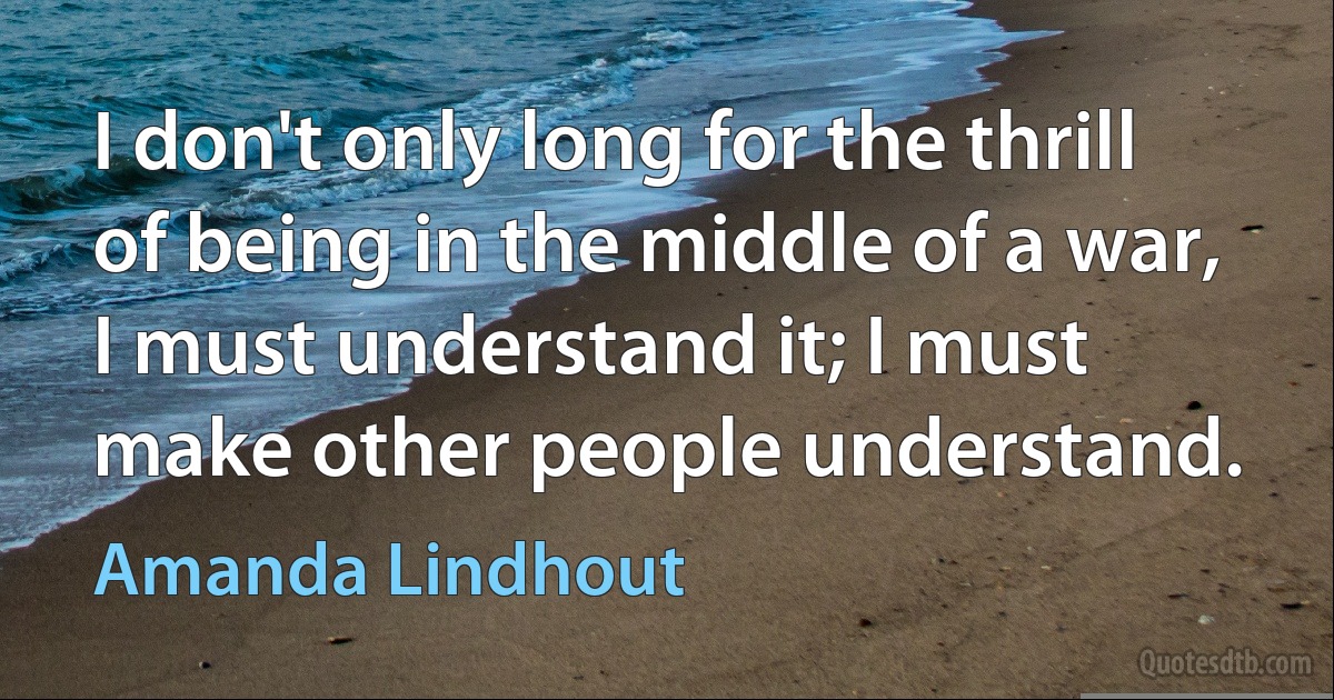 I don't only long for the thrill of being in the middle of a war, I must understand it; I must make other people understand. (Amanda Lindhout)