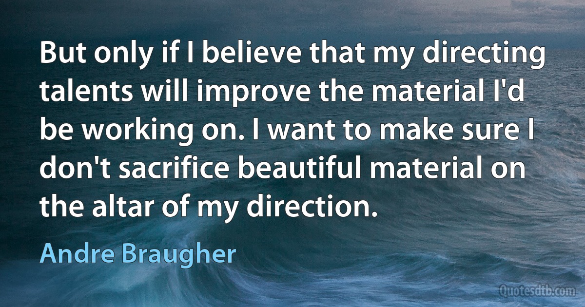 But only if I believe that my directing talents will improve the material I'd be working on. I want to make sure I don't sacrifice beautiful material on the altar of my direction. (Andre Braugher)