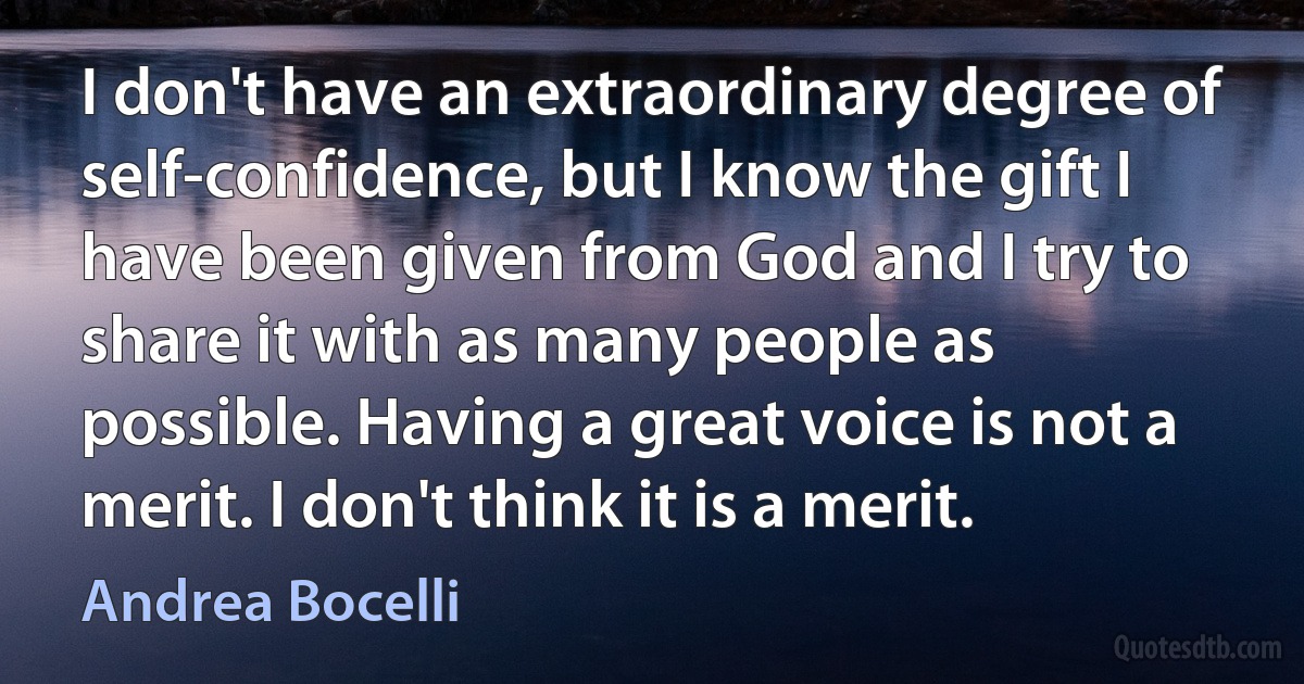 I don't have an extraordinary degree of self-confidence, but I know the gift I have been given from God and I try to share it with as many people as possible. Having a great voice is not a merit. I don't think it is a merit. (Andrea Bocelli)