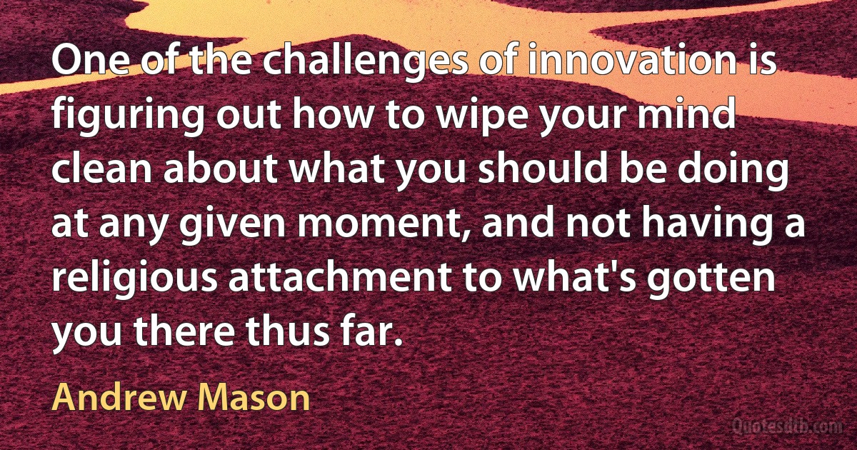 One of the challenges of innovation is figuring out how to wipe your mind clean about what you should be doing at any given moment, and not having a religious attachment to what's gotten you there thus far. (Andrew Mason)