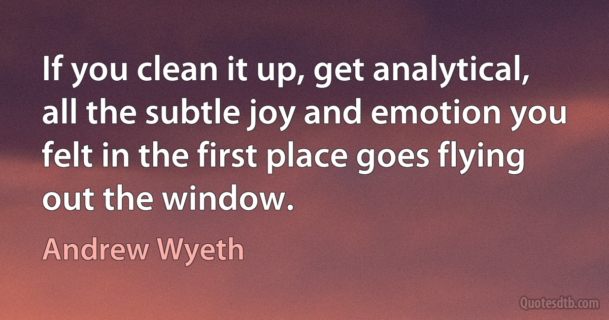 If you clean it up, get analytical, all the subtle joy and emotion you felt in the first place goes flying out the window. (Andrew Wyeth)