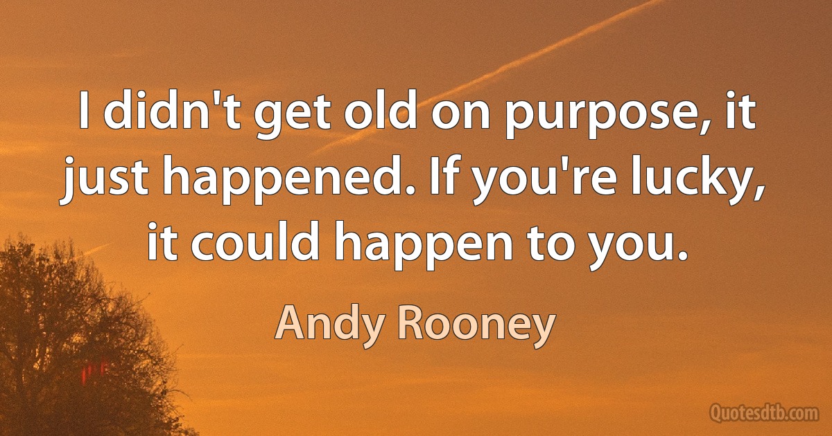 I didn't get old on purpose, it just happened. If you're lucky, it could happen to you. (Andy Rooney)