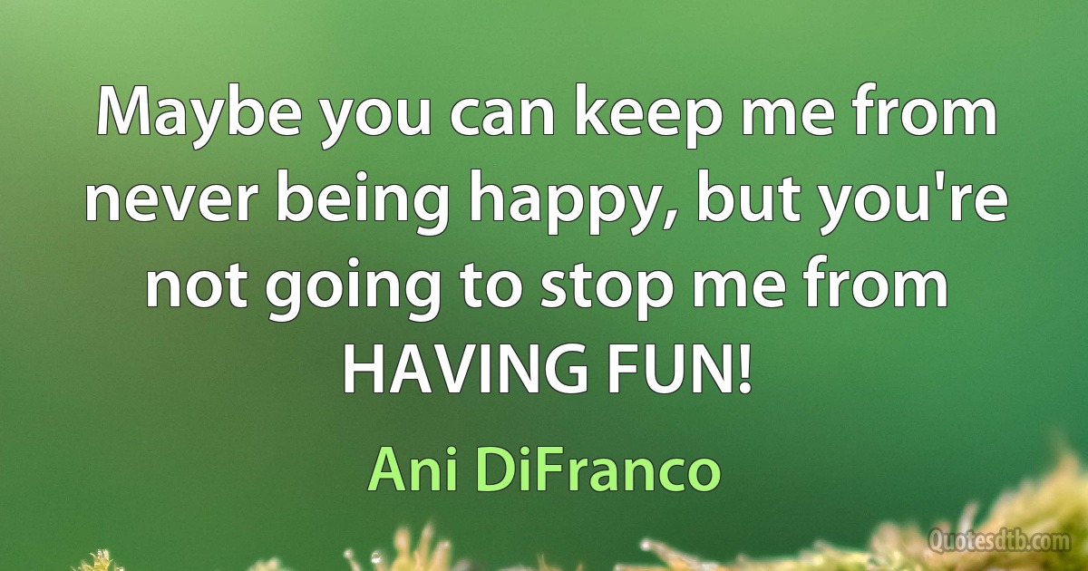 Maybe you can keep me from never being happy, but you're not going to stop me from HAVING FUN! (Ani DiFranco)