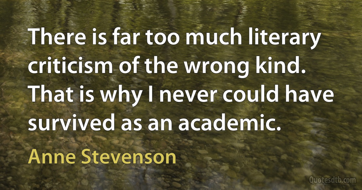 There is far too much literary criticism of the wrong kind. That is why I never could have survived as an academic. (Anne Stevenson)