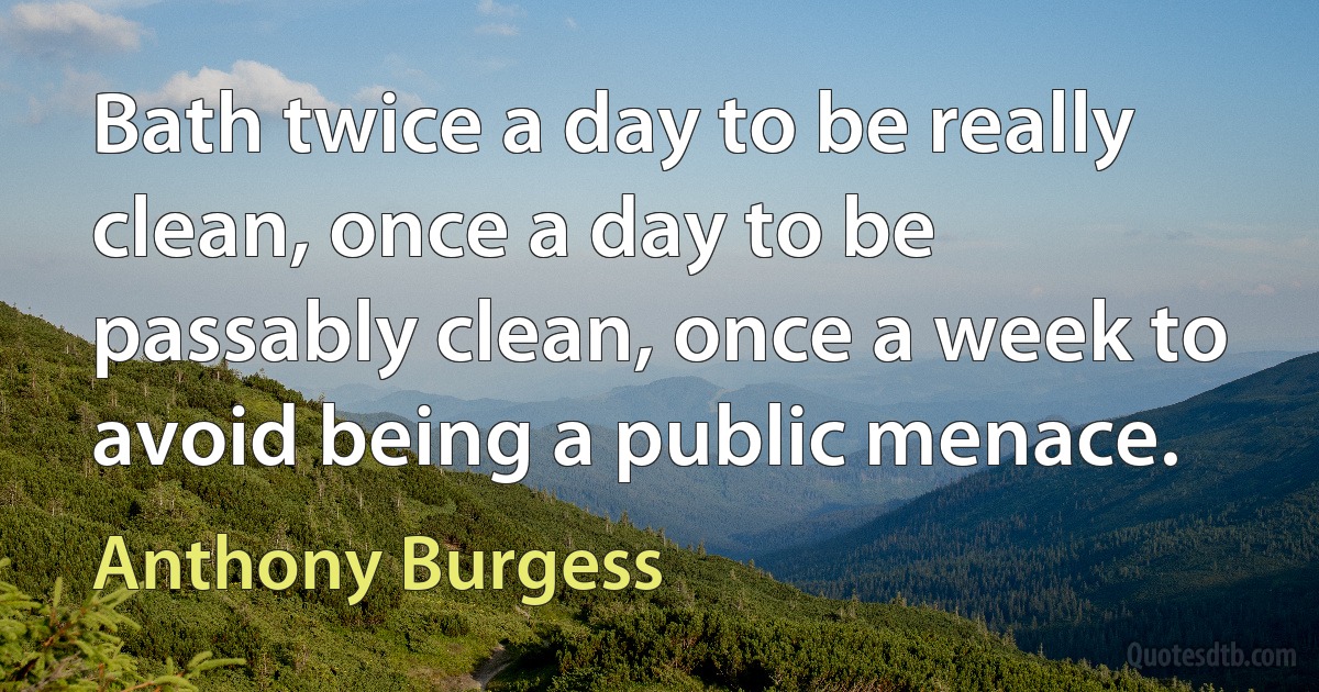 Bath twice a day to be really clean, once a day to be passably clean, once a week to avoid being a public menace. (Anthony Burgess)