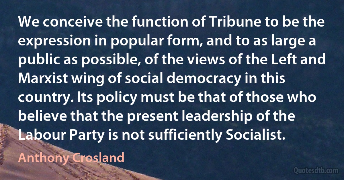 We conceive the function of Tribune to be the expression in popular form, and to as large a public as possible, of the views of the Left and Marxist wing of social democracy in this country. Its policy must be that of those who believe that the present leadership of the Labour Party is not sufficiently Socialist. (Anthony Crosland)