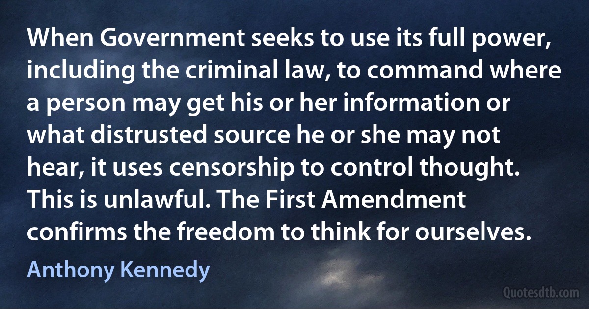 When Government seeks to use its full power, including the criminal law, to command where a person may get his or her information or what distrusted source he or she may not hear, it uses censorship to control thought. This is unlawful. The First Amendment confirms the freedom to think for ourselves. (Anthony Kennedy)