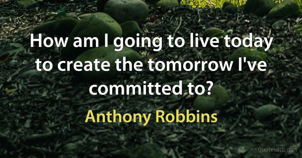 How am I going to live today to create the tomorrow I've committed to? (Anthony Robbins)