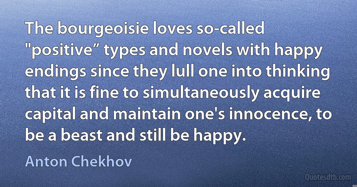 The bourgeoisie loves so-called "positive” types and novels with happy endings since they lull one into thinking that it is fine to simultaneously acquire capital and maintain one's innocence, to be a beast and still be happy. (Anton Chekhov)