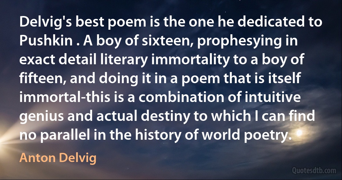 Delvig's best poem is the one he dedicated to Pushkin . A boy of sixteen, prophesying in exact detail literary immortality to a boy of fifteen, and doing it in a poem that is itself immortal-this is a combination of intuitive genius and actual destiny to which I can find no parallel in the history of world poetry. (Anton Delvig)