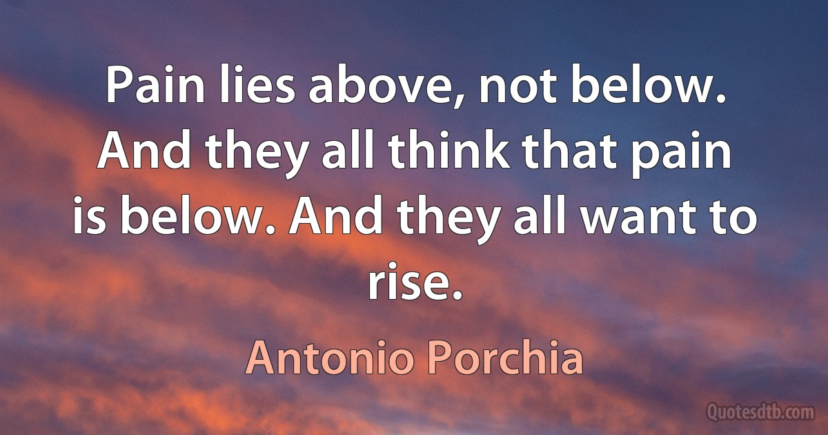 Pain lies above, not below. And they all think that pain is below. And they all want to rise. (Antonio Porchia)