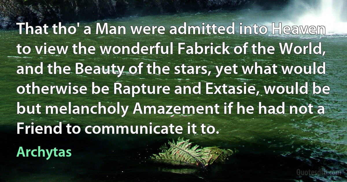 That tho' a Man were admitted into Heaven to view the wonderful Fabrick of the World, and the Beauty of the stars, yet what would otherwise be Rapture and Extasie, would be but melancholy Amazement if he had not a Friend to communicate it to. (Archytas)