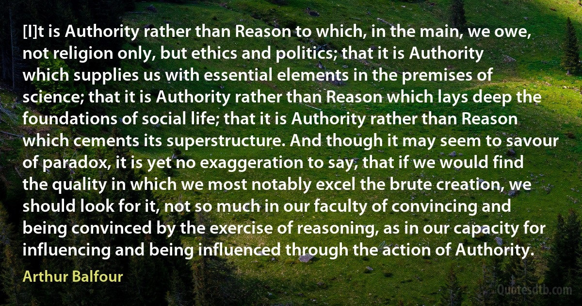 [I]t is Authority rather than Reason to which, in the main, we owe, not religion only, but ethics and politics; that it is Authority which supplies us with essential elements in the premises of science; that it is Authority rather than Reason which lays deep the foundations of social life; that it is Authority rather than Reason which cements its superstructure. And though it may seem to savour of paradox, it is yet no exaggeration to say, that if we would find the quality in which we most notably excel the brute creation, we should look for it, not so much in our faculty of convincing and being convinced by the exercise of reasoning, as in our capacity for influencing and being influenced through the action of Authority. (Arthur Balfour)