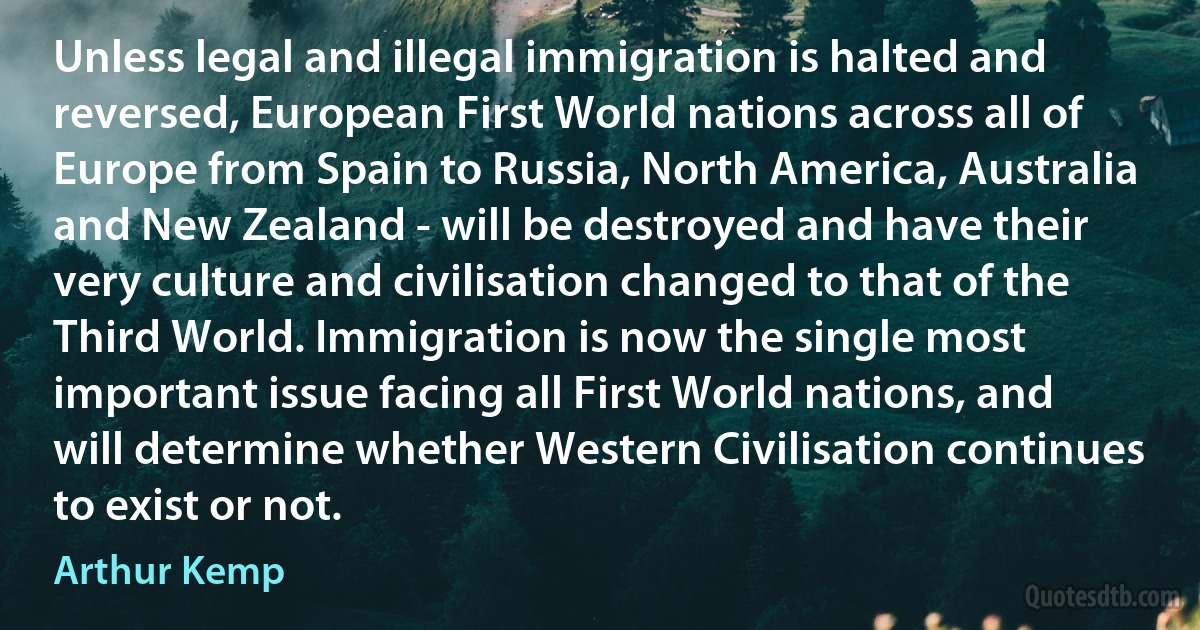 Unless legal and illegal immigration is halted and reversed, European First World nations across all of Europe from Spain to Russia, North America, Australia and New Zealand - will be destroyed and have their very culture and civilisation changed to that of the Third World. Immigration is now the single most important issue facing all First World nations, and will determine whether Western Civilisation continues to exist or not. (Arthur Kemp)