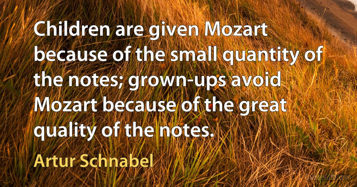 Children are given Mozart because of the small quantity of the notes; grown-ups avoid Mozart because of the great quality of the notes. (Artur Schnabel)