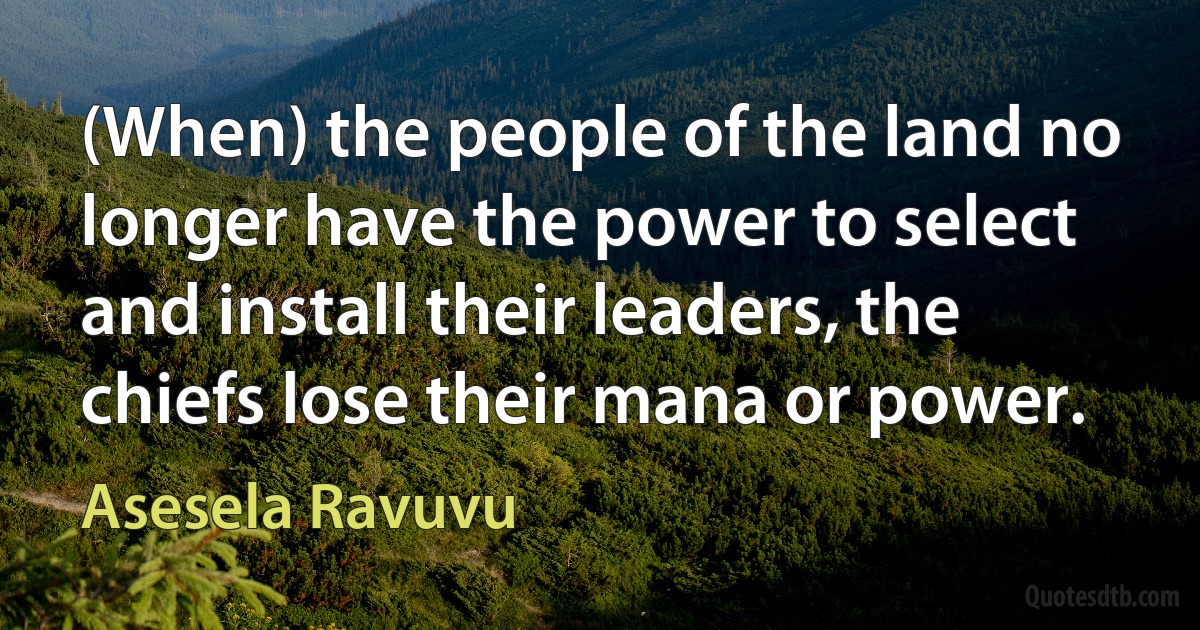 (When) the people of the land no longer have the power to select and install their leaders, the chiefs lose their mana or power. (Asesela Ravuvu)