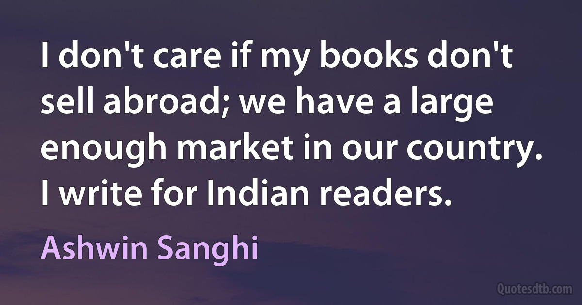 I don't care if my books don't sell abroad; we have a large enough market in our country. I write for Indian readers. (Ashwin Sanghi)