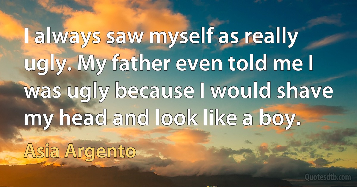 I always saw myself as really ugly. My father even told me I was ugly because I would shave my head and look like a boy. (Asia Argento)