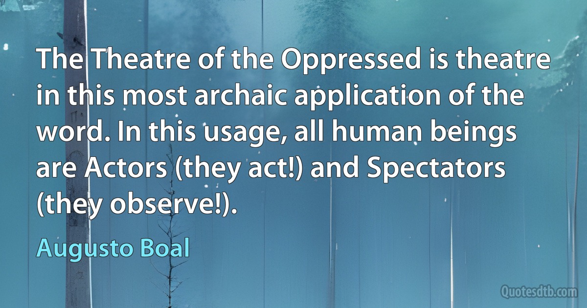 The Theatre of the Oppressed is theatre in this most archaic application of the word. In this usage, all human beings are Actors (they act!) and Spectators (they observe!). (Augusto Boal)