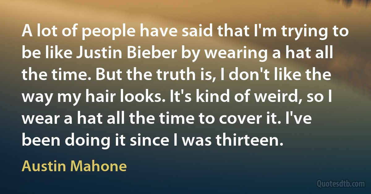 A lot of people have said that I'm trying to be like Justin Bieber by wearing a hat all the time. But the truth is, I don't like the way my hair looks. It's kind of weird, so I wear a hat all the time to cover it. I've been doing it since I was thirteen. (Austin Mahone)