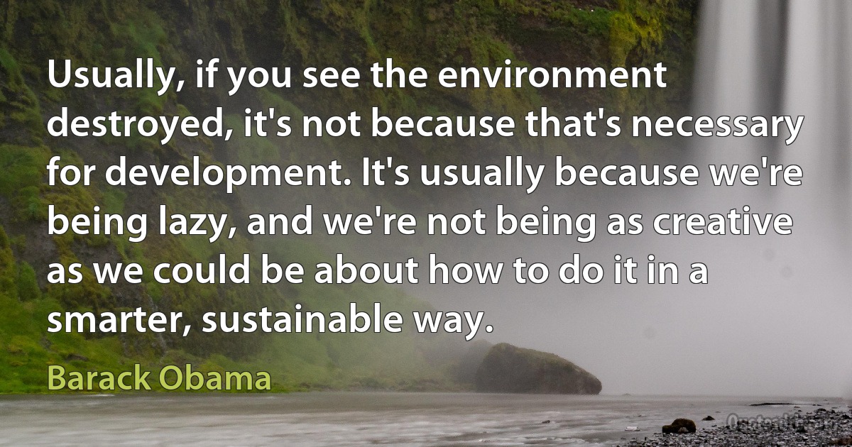 Usually, if you see the environment destroyed, it's not because that's necessary for development. It's usually because we're being lazy, and we're not being as creative as we could be about how to do it in a smarter, sustainable way. (Barack Obama)