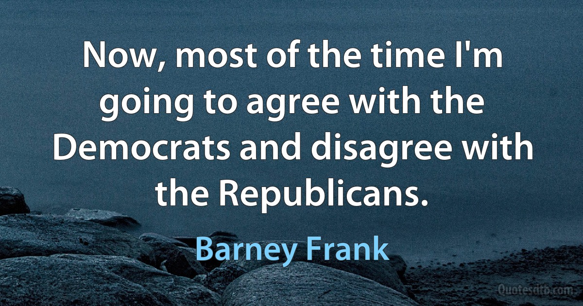 Now, most of the time I'm going to agree with the Democrats and disagree with the Republicans. (Barney Frank)