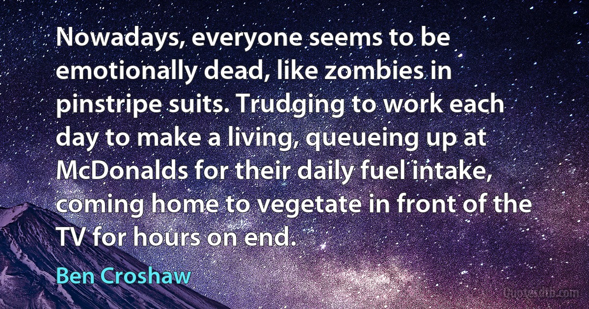 Nowadays, everyone seems to be emotionally dead, like zombies in pinstripe suits. Trudging to work each day to make a living, queueing up at McDonalds for their daily fuel intake, coming home to vegetate in front of the TV for hours on end. (Ben Croshaw)