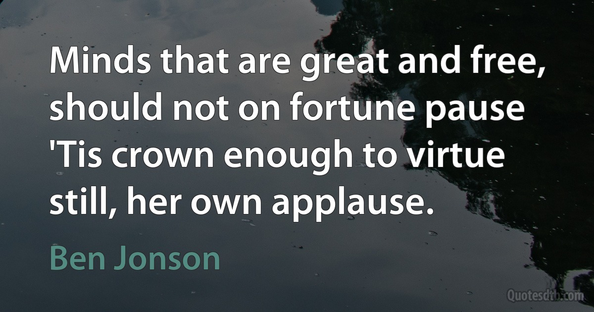 Minds that are great and free, should not on fortune pause 'Tis crown enough to virtue still, her own applause. (Ben Jonson)