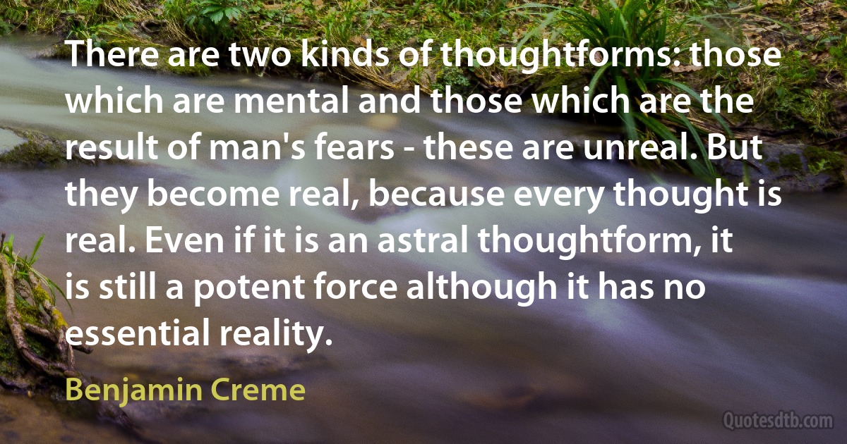 There are two kinds of thoughtforms: those which are mental and those which are the result of man's fears - these are unreal. But they become real, because every thought is real. Even if it is an astral thoughtform, it is still a potent force although it has no essential reality. (Benjamin Creme)