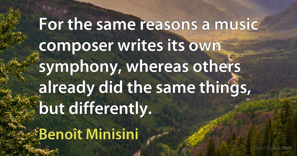 For the same reasons a music composer writes its own symphony, whereas others already did the same things, but differently. (Benoît Minisini)