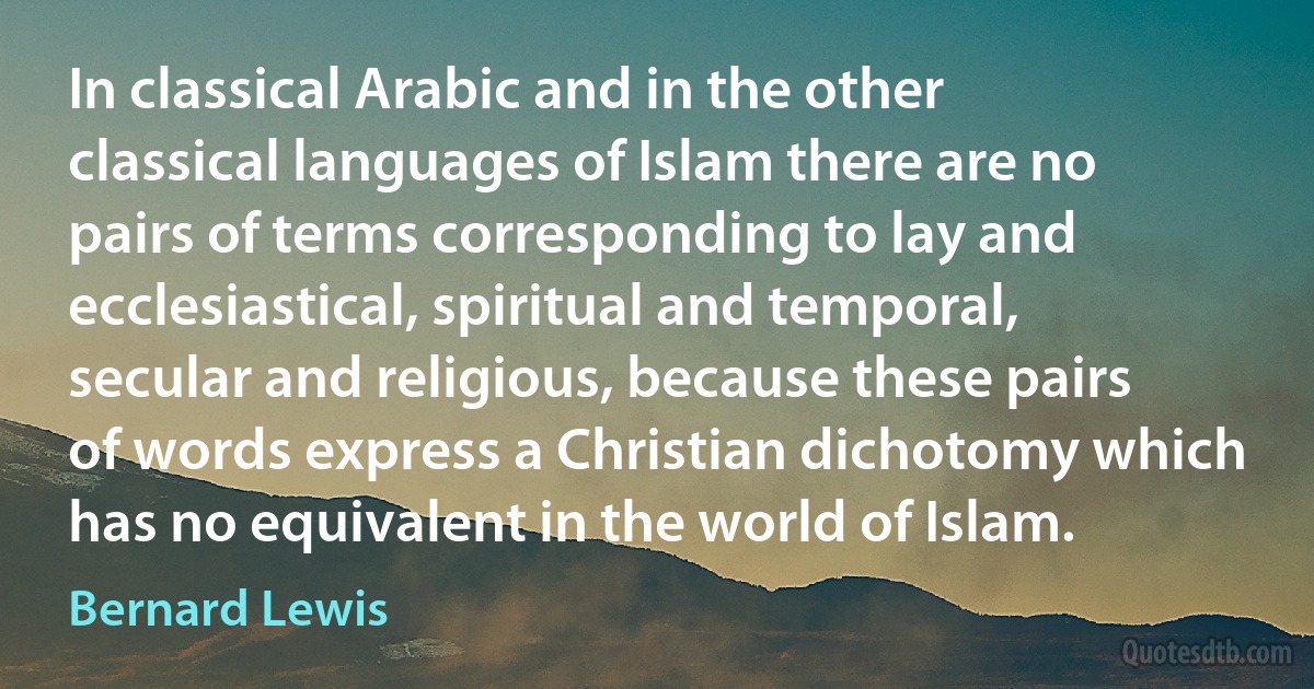 In classical Arabic and in the other classical languages of Islam there are no pairs of terms corresponding to lay and ecclesiastical, spiritual and temporal, secular and religious, because these pairs of words express a Christian dichotomy which has no equivalent in the world of Islam. (Bernard Lewis)