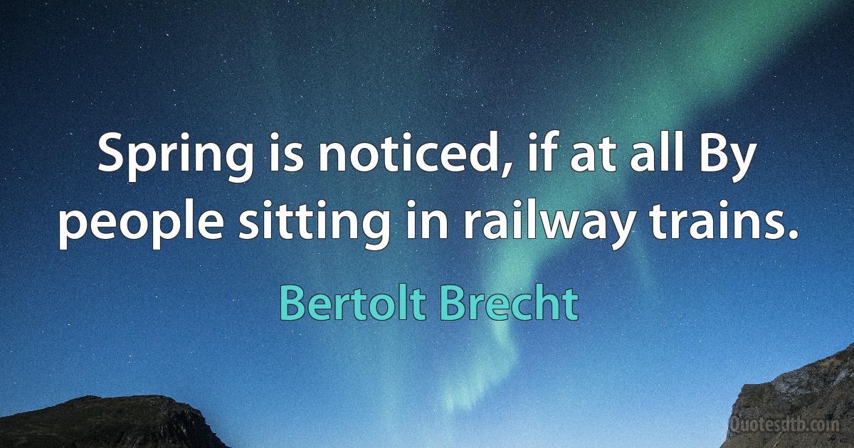 Spring is noticed, if at all By people sitting in railway trains. (Bertolt Brecht)