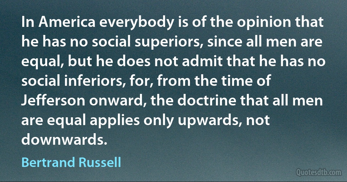 In America everybody is of the opinion that he has no social superiors, since all men are equal, but he does not admit that he has no social inferiors, for, from the time of Jefferson onward, the doctrine that all men are equal applies only upwards, not downwards. (Bertrand Russell)