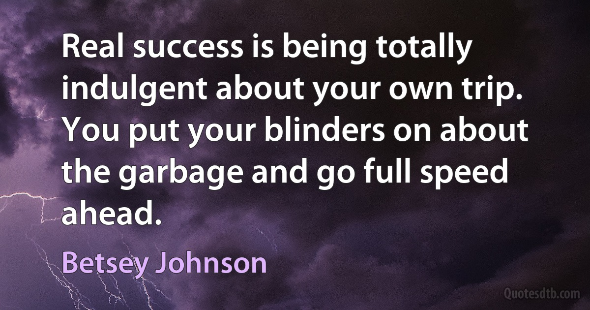 Real success is being totally indulgent about your own trip. You put your blinders on about the garbage and go full speed ahead. (Betsey Johnson)