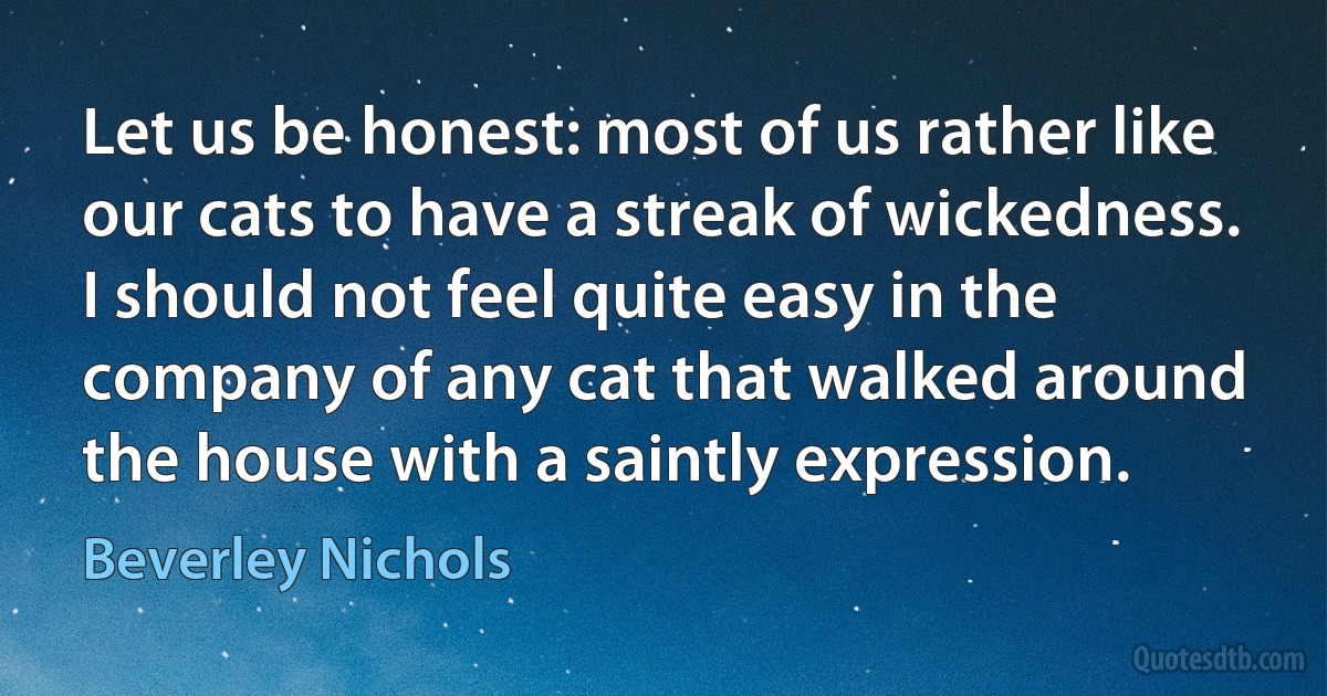 Let us be honest: most of us rather like our cats to have a streak of wickedness. I should not feel quite easy in the company of any cat that walked around the house with a saintly expression. (Beverley Nichols)