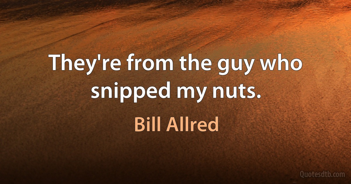 They're from the guy who snipped my nuts. (Bill Allred)