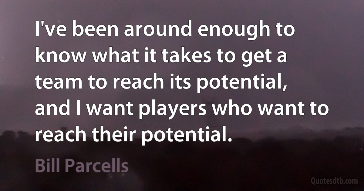 I've been around enough to know what it takes to get a team to reach its potential, and I want players who want to reach their potential. (Bill Parcells)