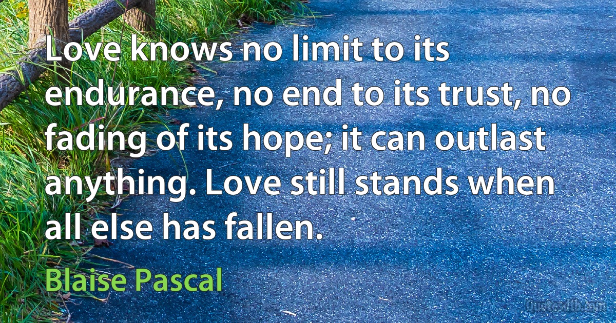 Love knows no limit to its endurance, no end to its trust, no fading of its hope; it can outlast anything. Love still stands when all else has fallen. (Blaise Pascal)