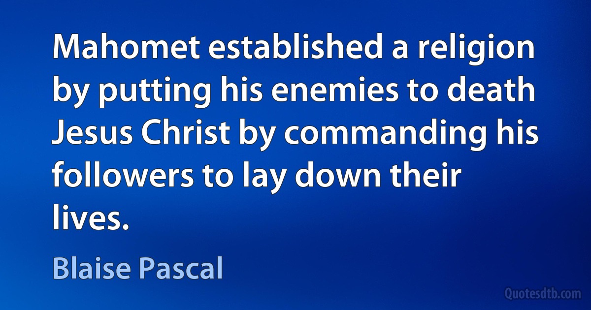 Mahomet established a religion by putting his enemies to death Jesus Christ by commanding his followers to lay down their lives. (Blaise Pascal)