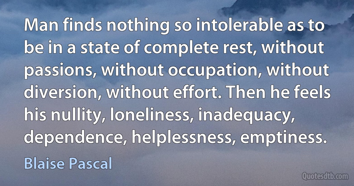 Man finds nothing so intolerable as to be in a state of complete rest, without passions, without occupation, without diversion, without effort. Then he feels his nullity, loneliness, inadequacy, dependence, helplessness, emptiness. (Blaise Pascal)