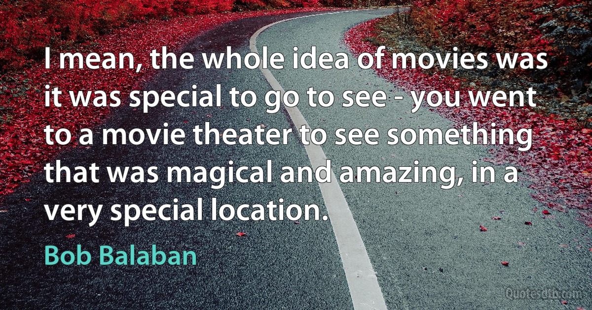 I mean, the whole idea of movies was it was special to go to see - you went to a movie theater to see something that was magical and amazing, in a very special location. (Bob Balaban)