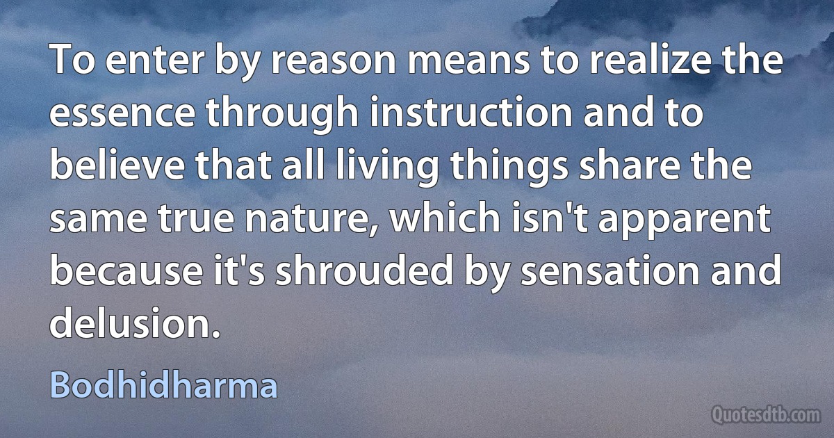 To enter by reason means to realize the essence through instruction and to believe that all living things share the same true nature, which isn't apparent because it's shrouded by sensation and delusion. (Bodhidharma)