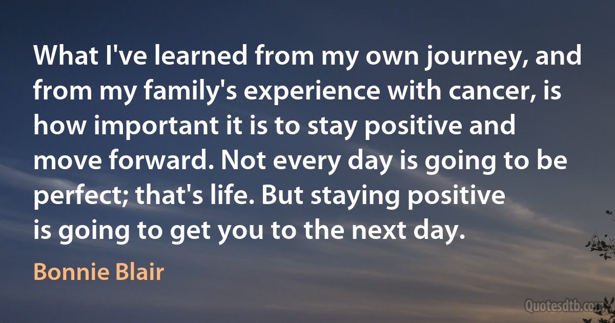 What I've learned from my own journey, and from my family's experience with cancer, is how important it is to stay positive and move forward. Not every day is going to be perfect; that's life. But staying positive is going to get you to the next day. (Bonnie Blair)