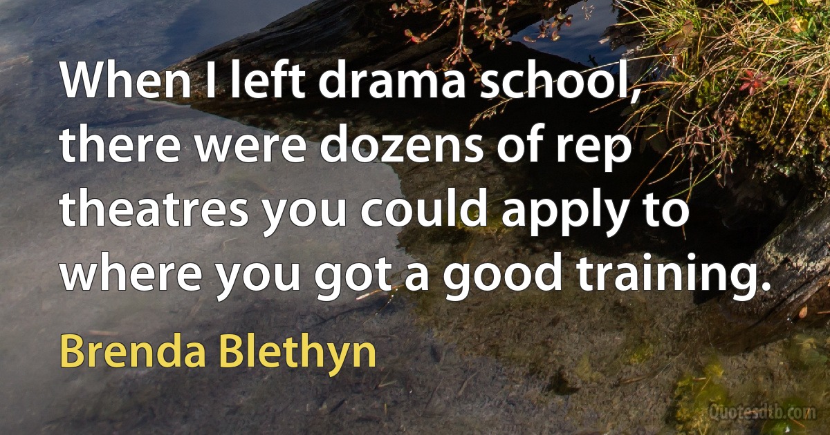 When I left drama school, there were dozens of rep theatres you could apply to where you got a good training. (Brenda Blethyn)