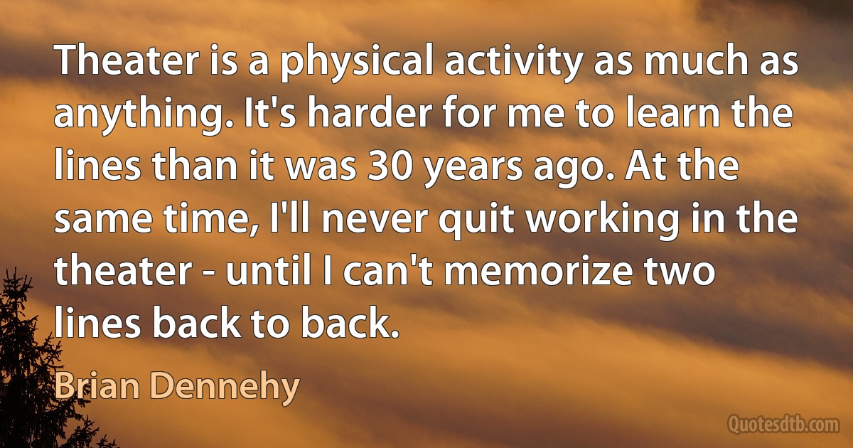 Theater is a physical activity as much as anything. It's harder for me to learn the lines than it was 30 years ago. At the same time, I'll never quit working in the theater - until I can't memorize two lines back to back. (Brian Dennehy)