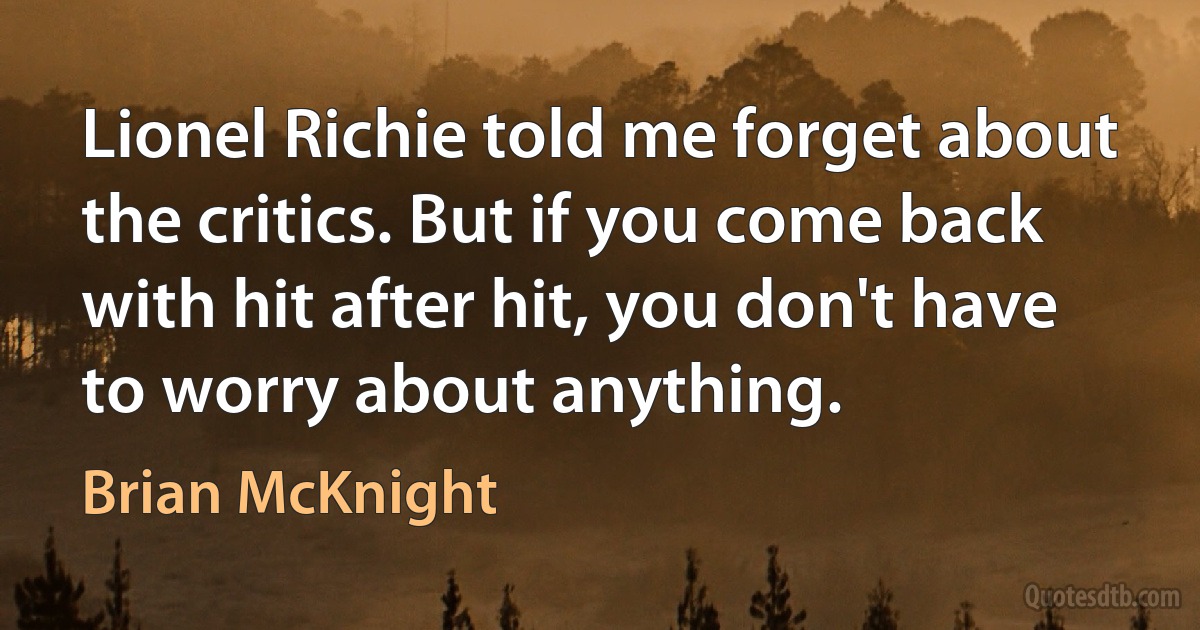 Lionel Richie told me forget about the critics. But if you come back with hit after hit, you don't have to worry about anything. (Brian McKnight)