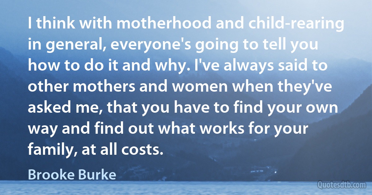 I think with motherhood and child-rearing in general, everyone's going to tell you how to do it and why. I've always said to other mothers and women when they've asked me, that you have to find your own way and find out what works for your family, at all costs. (Brooke Burke)