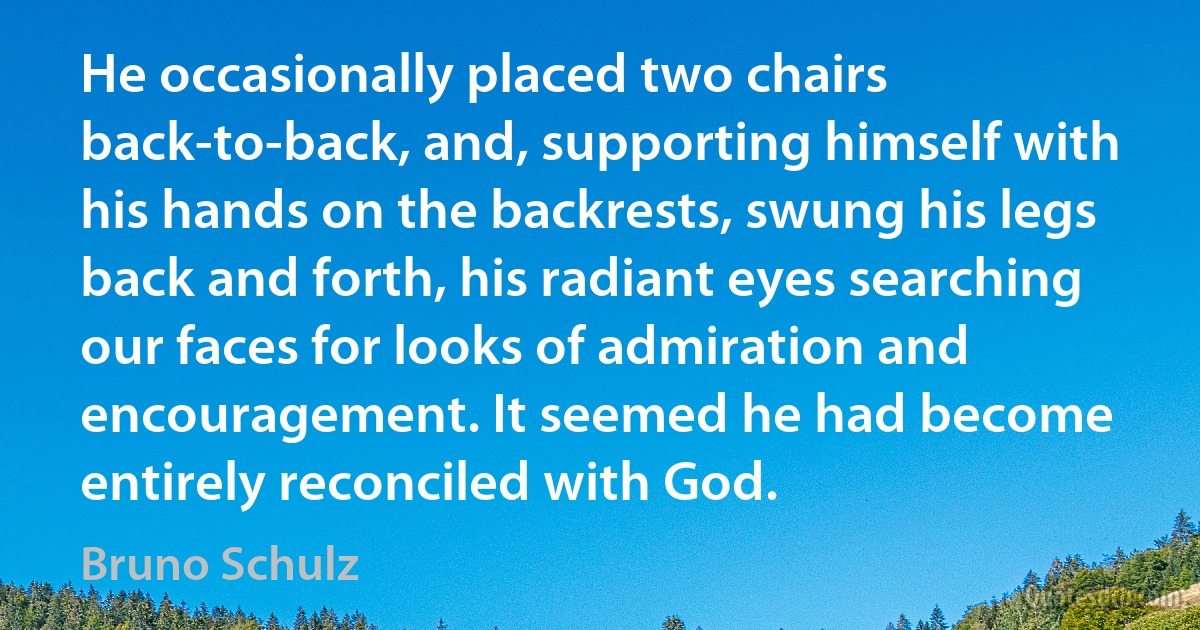 He occasionally placed two chairs back-to-back, and, supporting himself with his hands on the backrests, swung his legs back and forth, his radiant eyes searching our faces for looks of admiration and encouragement. It seemed he had become entirely reconciled with God. (Bruno Schulz)